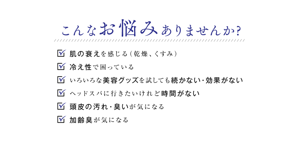 こんなお悩みありませんか?肌の衰えを感じる（乾燥、くすみ） 冷え性で困っている いろいろな美容グッズを試しても 続かない・効果がない ヘッドスパに行きたいけれど時間がない 頭皮の汚れ・臭いが気になる 加齢臭が気になる