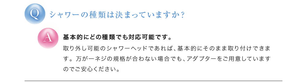 シャワーの種類は決まっていますか？ 基本的にどの種類でも対応可能です。
