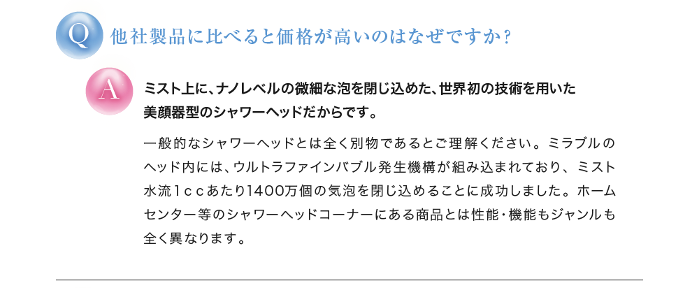 他社製品に比べると価格が高いのはなぜですか？ ミスト上に、ナノレベルの微細な泡を閉じ込めた、世界初の技術を用いたシャワーヘッド型の美顔器だからです。